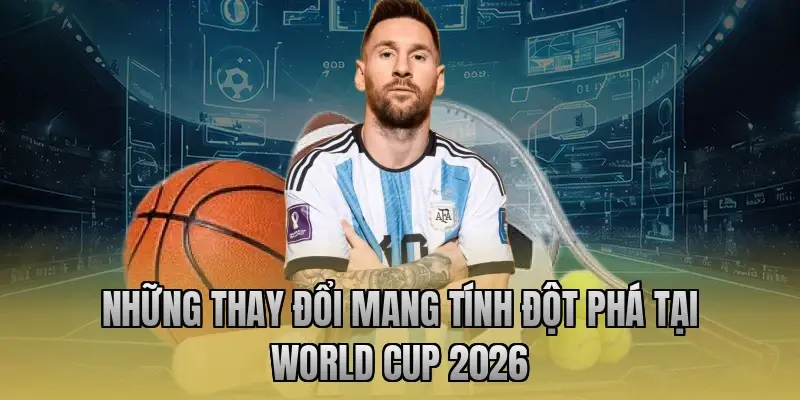 Những thay đổi mang tính đột phá tại World Cup 2026